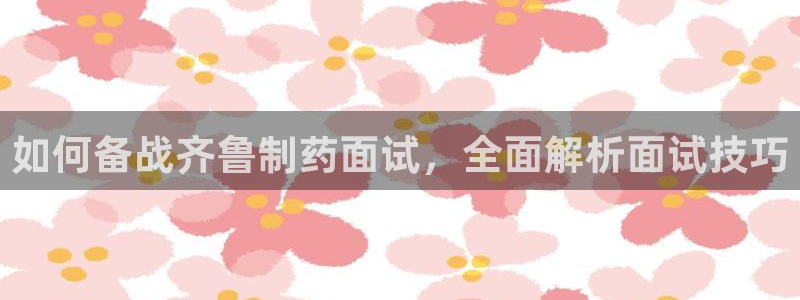 九游会老哥必备的交流社区九：如何备战齐鲁制药面试，全面解析面试技巧