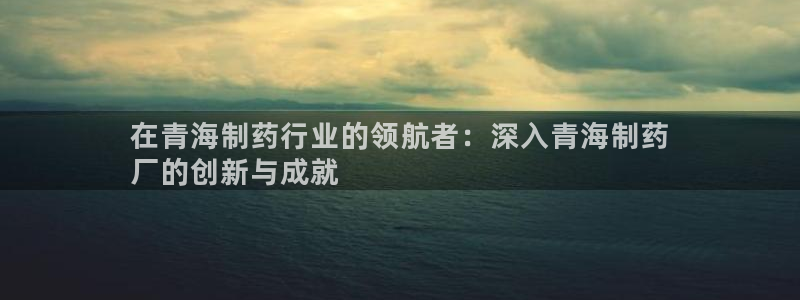 9游会老哥：在青海制药行业的领航者：深入青海制药
厂的创新与成就