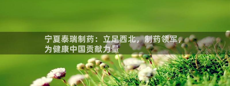 老哥吧九游会下架吗：宁夏泰瑞制药：立足西北，制药领军，
为健康中国贡献力量