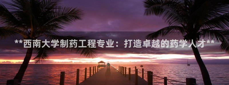 九游会老哥俱乐部官网首页论坛：**西南大学制药工程专业：打造卓越的药学人才**