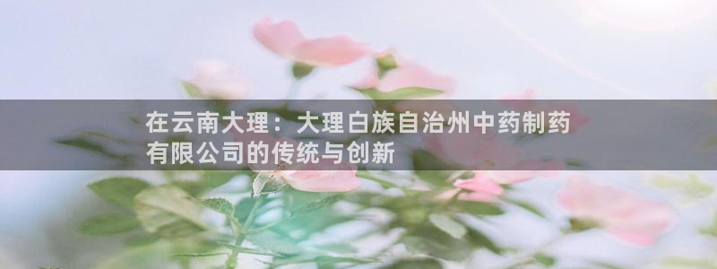 老哥吧九游会下架吗：在云南大理：大理白族自治州中药制药
有限公司的传统与创新