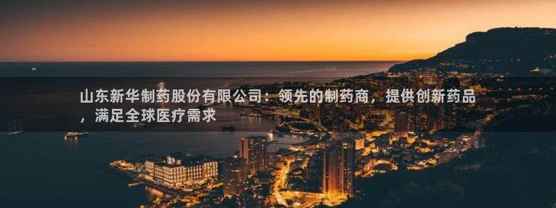 九游会老哥俱乐部官网首页论坛：山东新华制药股份有限公司：领先的制药商，提供创新药品
，满足全球医疗需求