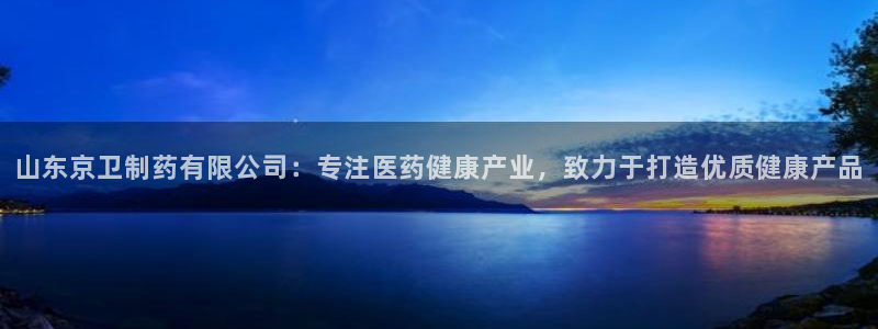 九游会老哥必备的交流社区九：山东京卫制药有限公司：专注医药健康产业，致力于打造优质健康产品