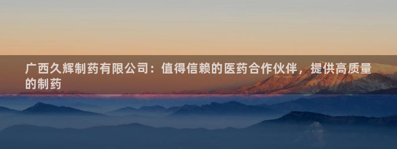 九游会老哥俱乐部：广西久辉制药有限公司：值得信赖的医药合作伙伴，提供高质量
的制药