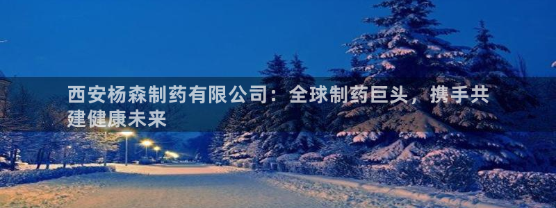 老哥吧九游会：西安杨森制药有限公司：全球制药巨头，携手共
建健康未来