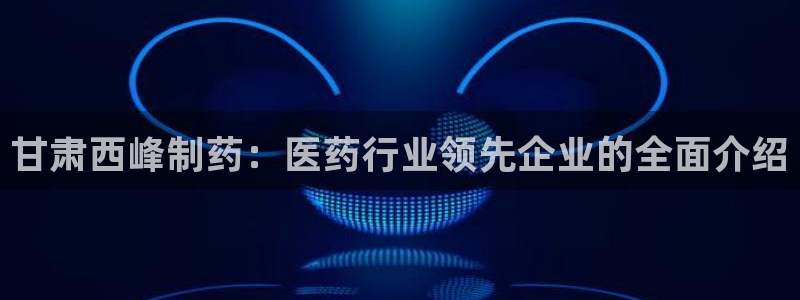 九游会老哥：甘肃西峰制药：医药行业领先企业的全面介绍