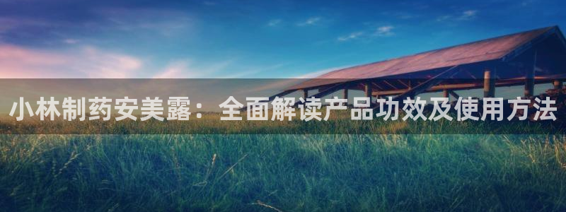 九游会老哥俱乐部官网：小林制药安美露：全面解读产品功效及使用方法