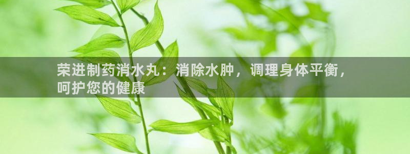 九游老哥俱乐部登录：荣进制药消水丸：消除水肿，调理身体平衡，
呵护您的健康