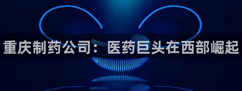老哥俱乐部是干什么的啊：重庆制药公司：医药巨头在西部崛起